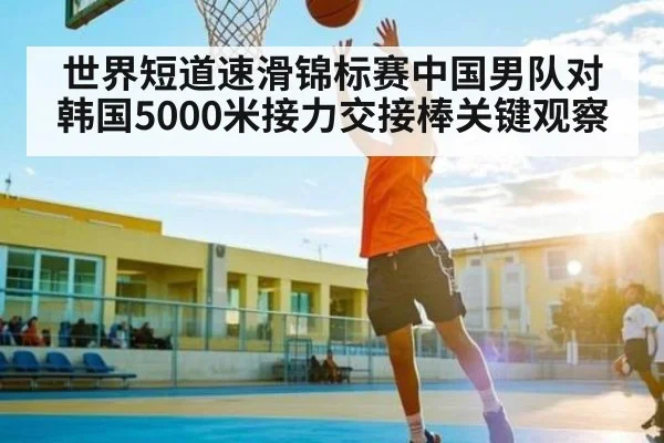 世界短道速滑锦标赛中国男队对韩国5000米接力交接棒关键观察